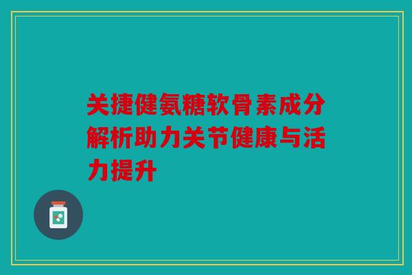 关捷健氨糖软骨素成分解析助力关节健康与活力提升 关捷健氨糖软骨素成分解析助力关节健康与活力提升