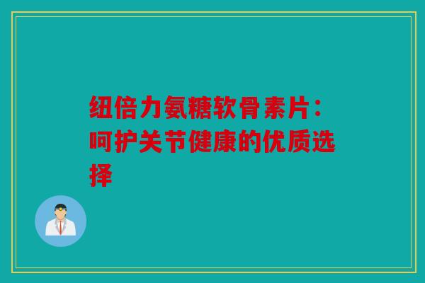 纽倍力氨糖软骨素片:呵护关节健康的优质选择 纽倍力氨糖软骨素片:呵护关节健康的优质选择