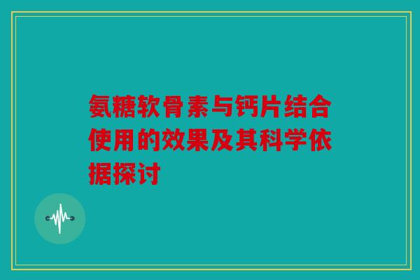 氨糖软骨素与钙片结合使用的效果及其科学依据探讨 氨糖软骨素与钙片结合使用的效果及其科学依据探讨