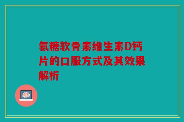 氨糖软骨素维生素D钙片的口服方式及其效果解析 氨糖软骨素维生素D钙片的口服方式及其效果解析