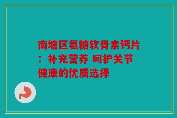 南塘区氨糖软骨素钙片:补充营养 呵护关节健康的优质选择 南塘区氨糖软骨素钙片:补充营养 呵护关节健康的优质选择
