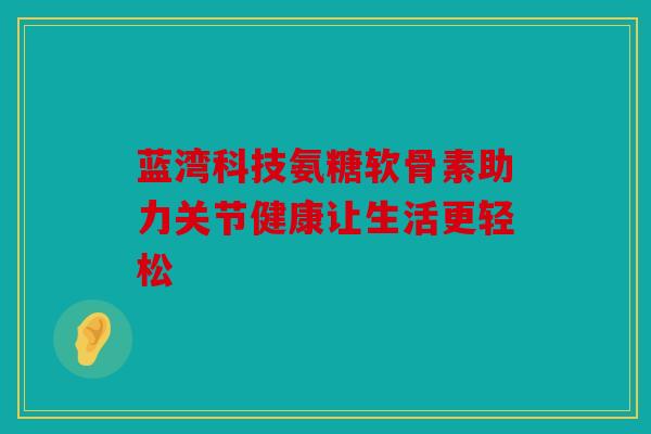 蓝湾科技氨糖软骨素助力关节健康让生活更轻松