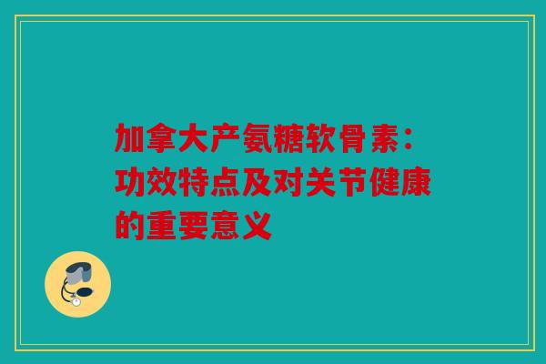 加拿大产氨糖软骨素:功效特点及对关节健康的重要意义 加拿大产氨糖软骨素:功效特点及对关节健康的重要意义