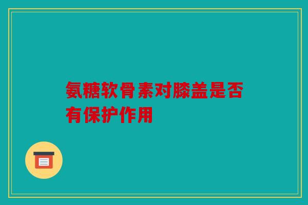 氨糖软骨素对膝盖是否有保护作用 氨糖软骨素对膝盖是否有保护作用