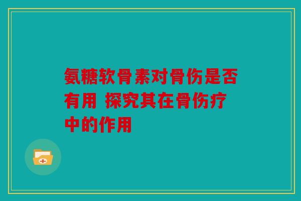 氨糖软骨素对骨伤是否有用 探究其在骨伤疗中的作用 氨糖软骨素对骨伤是否有用 探究其在骨伤疗中的作用