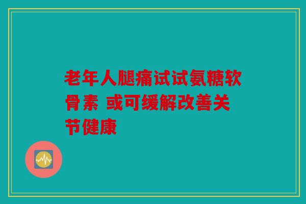 老年人腿痛试试氨糖软骨素 或可缓解改善关节健康 老年人腿痛试试氨糖软骨素 或可缓解改善关节健康