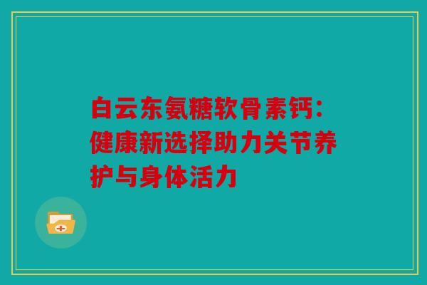 白云东氨糖软骨素钙:健康新选择助力关节养护与身体活力 白云东氨糖软骨素钙:健康新选择助力关节养护与身体活力
