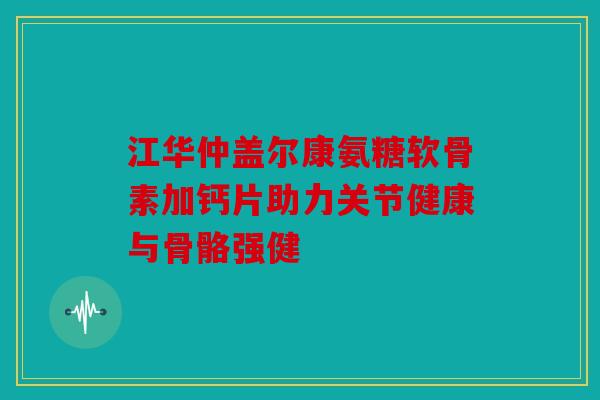 江华仲盖尔康氨糖软骨素加钙片助力关节健康与骨骼强健