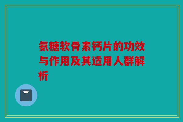 氨糖软骨素钙片的功效与作用及其适用人群解析 氨糖软骨素钙片的功效与作用及其适用人群解析