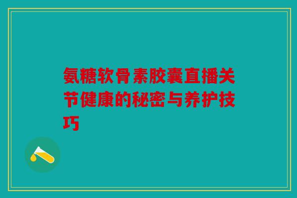 氨糖软骨素胶囊直播关节健康的秘密与养护技巧 氨糖软骨素胶囊直播关节健康的秘密与养护技巧