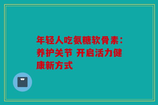 年轻人吃氨糖软骨素:养护关节 开启活力健康新方式 年轻人吃氨糖软骨素:养护关节 开启活力健康新方式