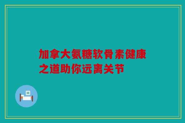 加拿大氨糖软骨素健康之道助你远离关节