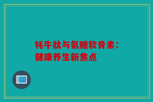牦牛肽与氨糖软骨素:健康养生新焦点 牦牛肽与氨糖软骨素:健康养生新焦点