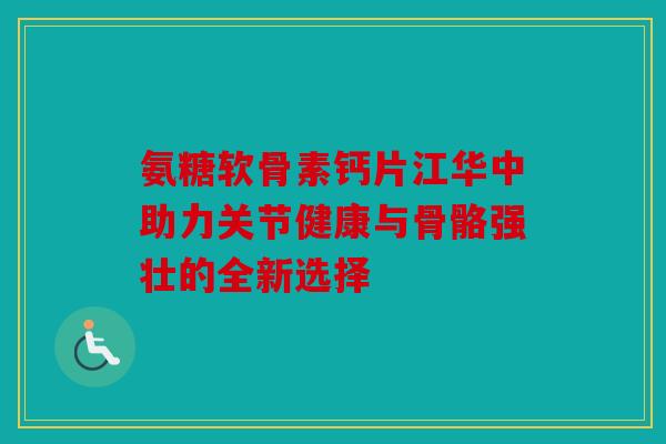 氨糖软骨素钙片江华中助力关节健康与骨骼强壮的全新选择 氨糖软骨素钙片江华中助力关节健康与骨骼强壮的全新选择