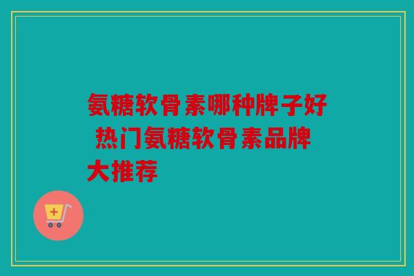 氨糖软骨素哪种牌子好 热门氨糖软骨素品牌大推荐 氨糖软骨素哪种牌子好 热门氨糖软骨素品牌大推荐