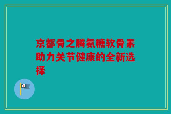京都骨之腾氨糖软骨素助力关节健康的全新选择 京都骨之腾氨糖软骨素助力关节健康的全新选择