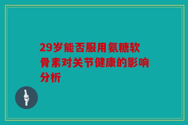 29岁能否服用氨糖软骨素对关节健康的影响分析 29岁能否服用氨糖软骨素对关节健康的影响分析