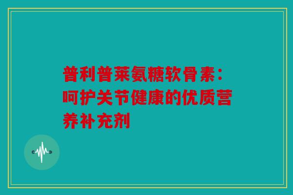 普利普莱氨糖软骨素:呵护关节健康的优质营养补充剂 普利普莱氨糖软骨素:呵护关节健康的优质营养补充剂