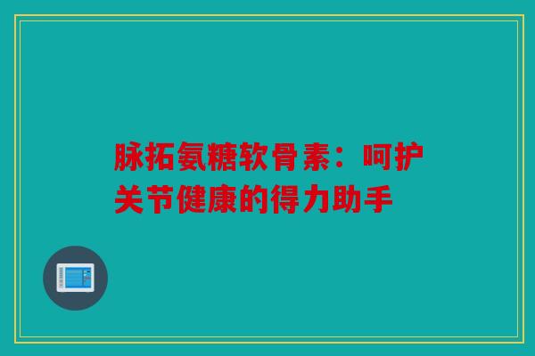 脉拓氨糖软骨素:呵护关节健康的得力助手 脉拓氨糖软骨素:呵护关节健康的得力助手