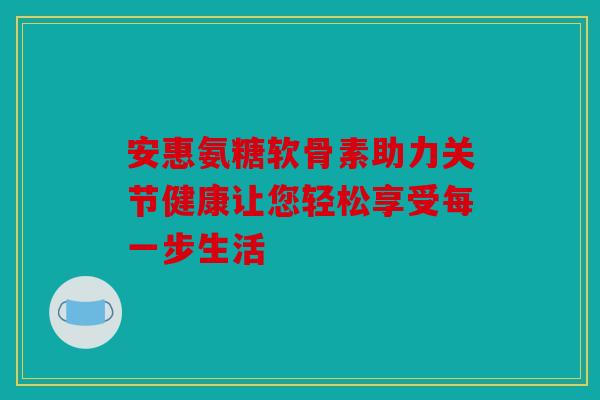 安惠氨糖软骨素助力关节健康让您轻松享受每一步生活