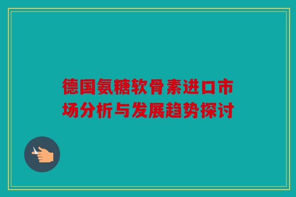 德国氨糖软骨素进口市场分析与发展趋势探讨