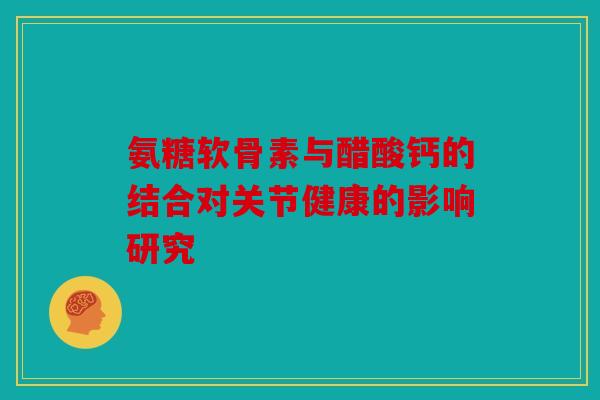 氨糖软骨素与醋酸钙的结合对关节健康的影响研究
