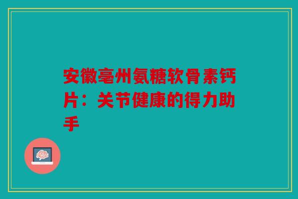安徽亳州氨糖软骨素钙片:关节健康的得力助手 安徽亳州氨糖软骨素钙片:关节健康的得力助手