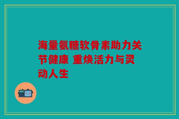 海量氨糖软骨素助力关节健康 重焕活力与灵动人生 海量氨糖软骨素助力关节健康 重焕活力与灵动人生