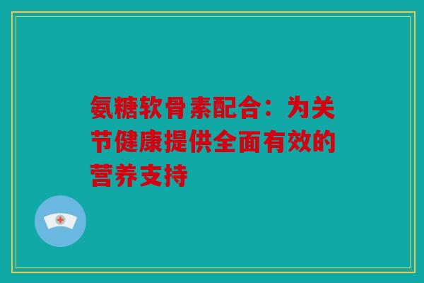 氨糖软骨素配合:为关节健康提供全面有效的营养支持 氨糖软骨素配合:为关节健康提供全面有效的营养支持