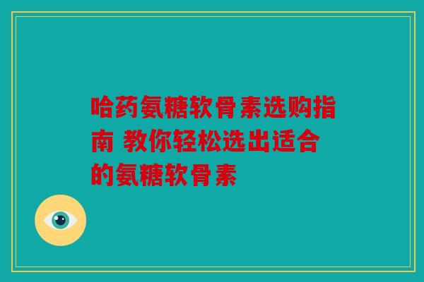 哈药氨糖软骨素选购指南 教你轻松选出适合的氨糖软骨素 哈药氨糖软骨素选购指南 教你轻松选出适合的氨糖软骨素