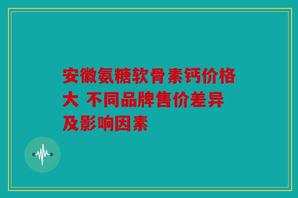 安徽氨糖软骨素钙价格大 不同品牌售价差异及影响因素