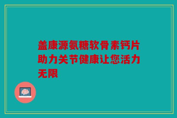 盖康源氨糖软骨素钙片助力关节健康让您活力无限 盖康源氨糖软骨素钙片助力关节健康让您活力无限