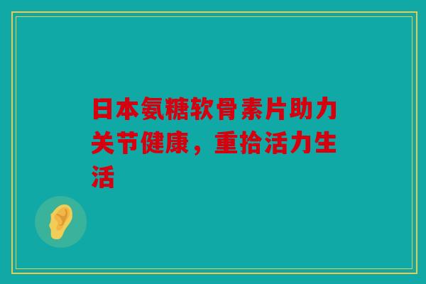 日本氨糖软骨素片助力关节健康,重拾活力生活 日本氨糖软骨素片助力关节健康,重拾活力生活