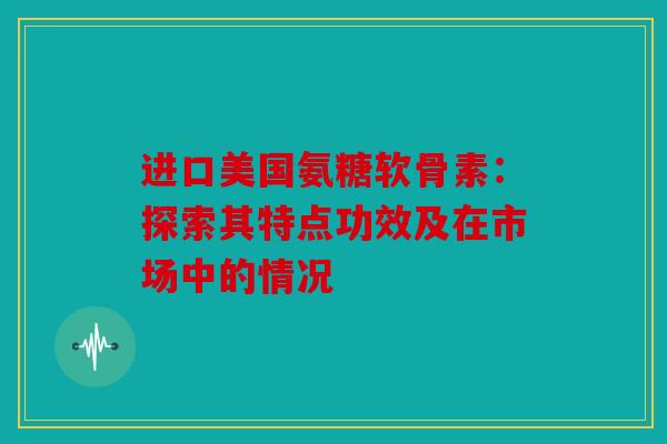 进口美国氨糖软骨素:探索其特点功效及在市场中的情况 进口美国氨糖软骨素:探索其特点功效及在市场中的情况