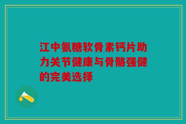 江中氨糖软骨素钙片助力关节健康与骨骼强健的完美选择