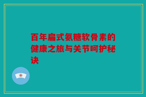 百年扁式氨糖软骨素的健康之旅与关节呵护秘诀 百年扁式氨糖软骨素的健康之旅与关节呵护秘诀