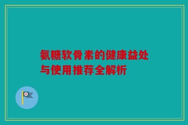 氨糖软骨素的健康益处与使用推荐全解析 氨糖软骨素的健康益处与使用推荐全解析