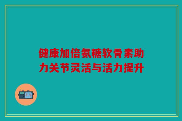 健康加倍氨糖软骨素助力关节灵活与活力提升