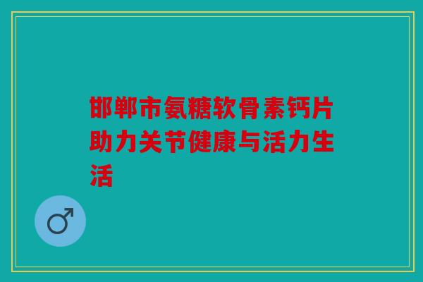 邯郸市氨糖软骨素钙片助力关节健康与活力生活 邯郸市氨糖软骨素钙片助力关节健康与活力生活