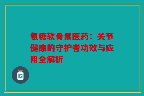 氨糖软骨素医药:关节健康的守护者功效与应用全解析 氨糖软骨素医药:关节健康的守护者功效与应用全解析