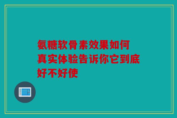 氨糖软骨素效果如何 真实体验告诉你它到底好不好使