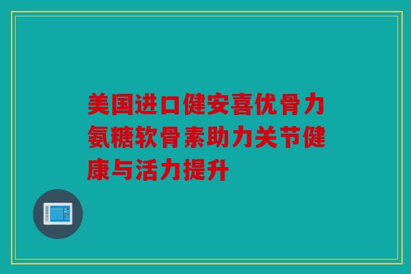 美国进口健安喜优骨力氨糖软骨素助力关节健康与活力提升 美国进口健安喜优骨力氨糖软骨素助力关节健康与活力提升