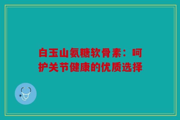 白玉山氨糖软骨素：呵护关节健康的优质选择