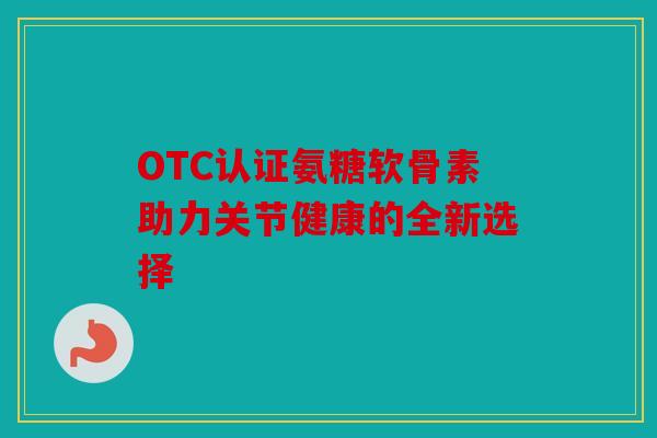 OTC认证氨糖软骨素助力关节健康的全新选择 OTC认证氨糖软骨素助力关节健康的全新选择