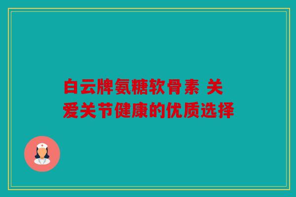 白云牌氨糖软骨素 关爱关节健康的优质选择 白云牌氨糖软骨素 关爱关节健康的优质选择