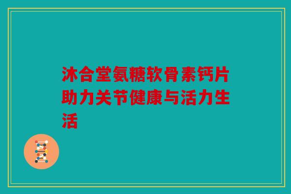 沐合堂氨糖软骨素钙片助力关节健康与活力生活 沐合堂氨糖软骨素钙片助力关节健康与活力生活