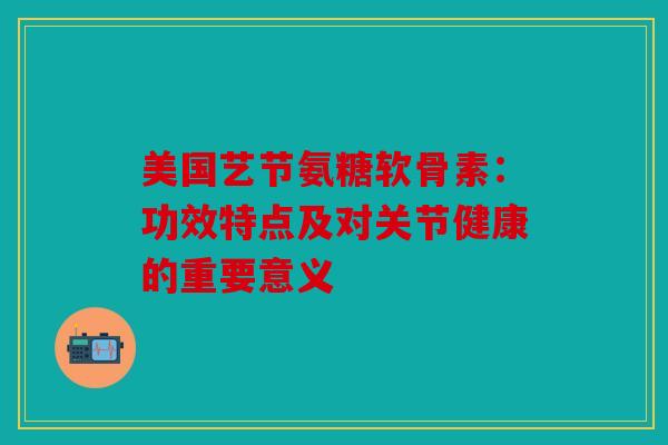 美国艺节氨糖软骨素:功效特点及对关节健康的重要意义 美国艺节氨糖软骨素:功效特点及对关节健康的重要意义