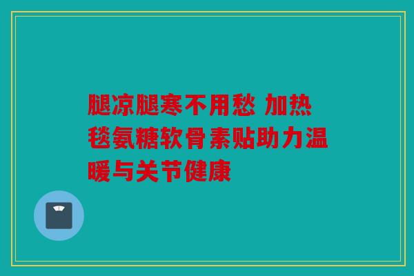 腿凉腿寒不用愁 加热毯氨糖软骨素贴助力温暖与关节健康 腿凉腿寒不用愁 加热毯氨糖软骨素贴助力温暖与关节健康