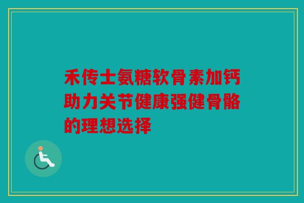 禾传士氨糖软骨素加钙助力关节健康强健骨骼的理想选择 禾传士氨糖软骨素加钙助力关节健康强健骨骼的理想选择