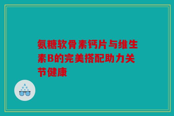 氨糖软骨素钙片与维生素B的完美搭配助力关节健康